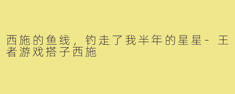 西施的鱼线,钓走了我半年的星星-王者游戏搭子西施