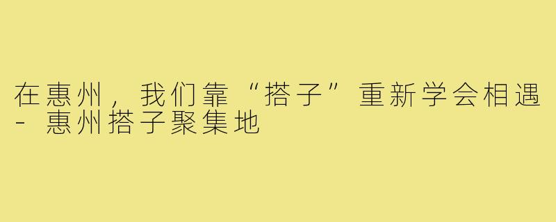 在惠州，我们靠“搭子”重新学会相遇-惠州搭子聚集地