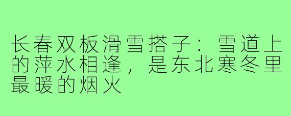 长春双板滑雪搭子:雪道上的萍水相逢,是东北寒冬里最暖的烟火