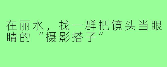 在丽水,找一群把镜头当眼睛的“摄影搭子”