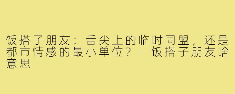 饭搭子朋友:舌尖上的临时同盟,还是都市情感的最小单位?-饭搭子朋友啥意思