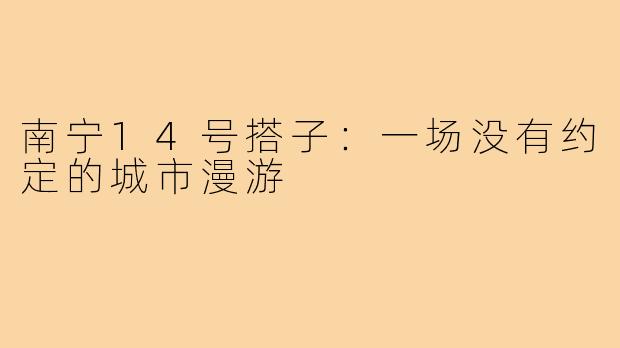 南宁14号搭子:一场没有约定的城市漫游