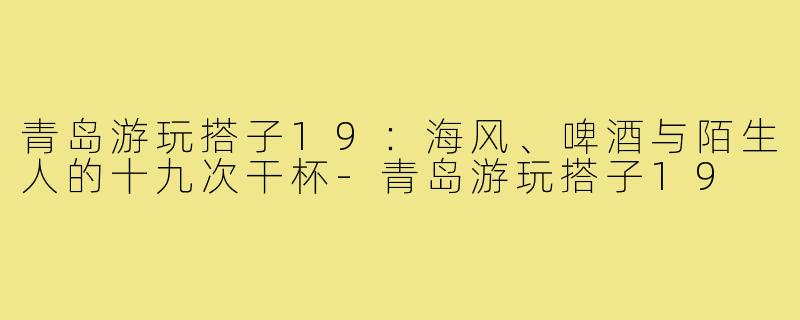 青岛游玩搭子19:海风、啤酒与陌生人的十九次干杯-青岛游玩搭子19