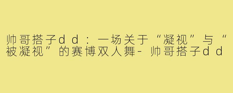 帅哥搭子dd:一场关于“凝视”与“被凝视”的赛博双人舞-帅哥搭子dd