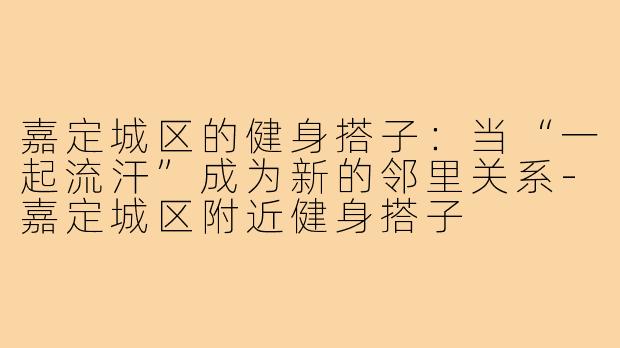 嘉定城区的健身搭子:当“一起流汗”成为新的邻里关系-嘉定城区附近健身搭子