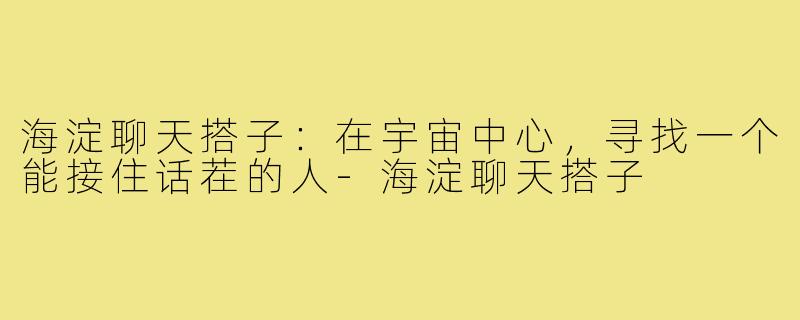 海淀聊天搭子:在宇宙中心,寻找一个能接住话茬的人-海淀聊天搭子