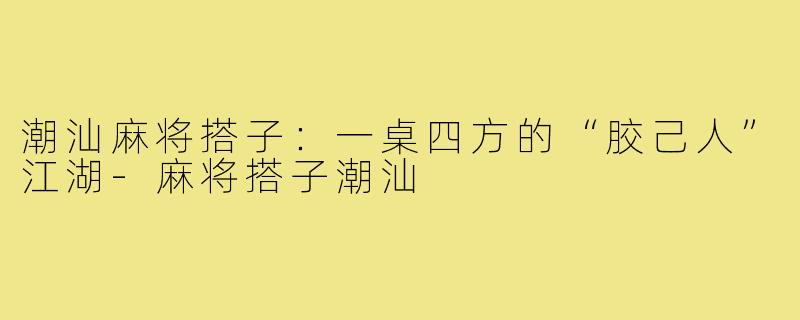 潮汕麻将搭子：一桌四方的“胶己人”江湖-麻将搭子潮汕