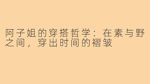 阿子姐的穿搭哲学:在素与野之间,穿出时间的褶皱
