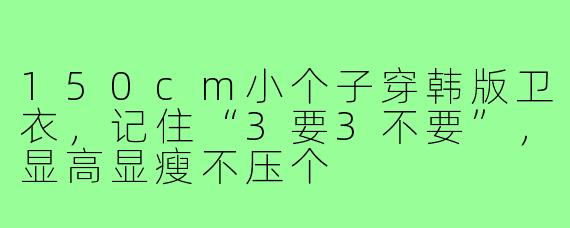 150cm小个子穿韩版卫衣,记住“3要3不要”,显高显瘦不压个