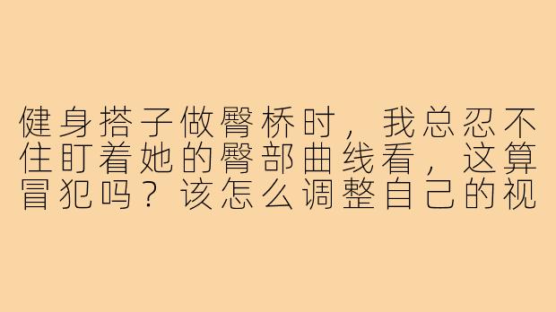 健身搭子做臀桥时,我总忍不住盯着她的臀部曲线看,这算冒犯吗?该怎么调整自己的视线和心态?-健身搭子臀姿势