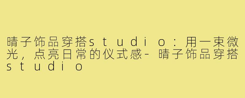 晴子饰品穿搭studio:用一束微光,点亮日常的仪式感-晴子饰品穿搭studio