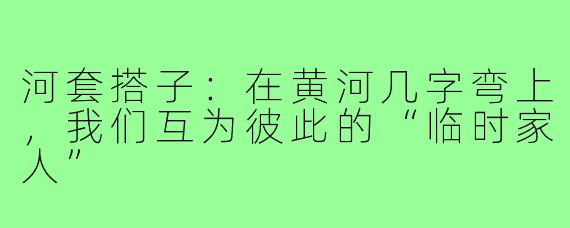 河套搭子:在黄河几字弯上,我们互为彼此的“临时家人”
