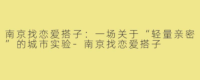 南京找恋爱搭子：一场关于“轻量亲密”的城市实验-南京找恋爱搭子