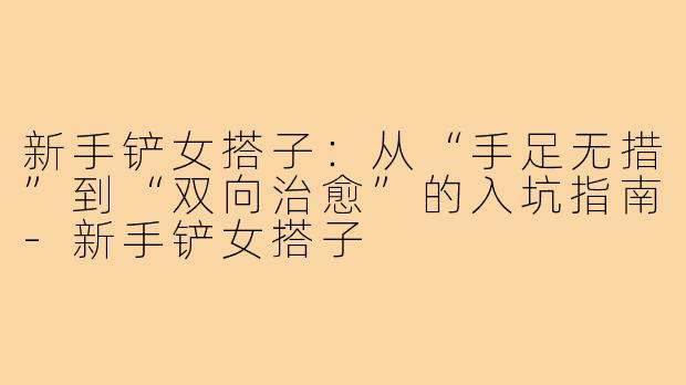 新手铲女搭子：从“手足无措”到“双向治愈”的入坑指南-新手铲女搭子