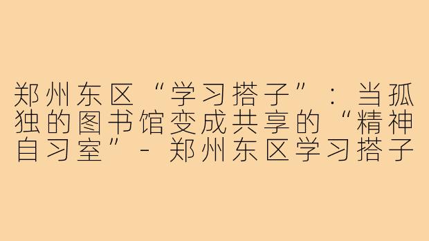 郑州东区“学习搭子”：当孤独的图书馆变成共享的“精神自习室”-郑州东区学习搭子