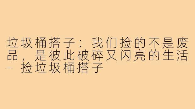 垃圾桶搭子:我们捡的不是废品,是彼此破碎又闪亮的生活-捡垃圾桶搭子