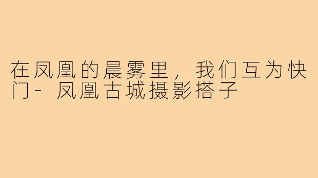 在凤凰的晨雾里,我们互为快门-凤凰古城摄影搭子