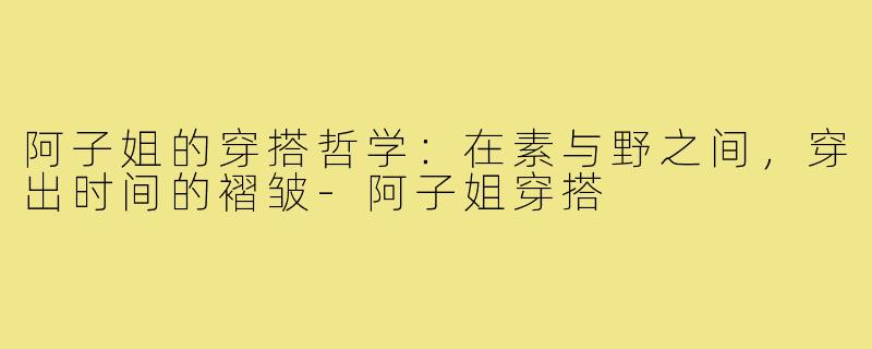 阿子姐的穿搭哲学:在素与野之间,穿出时间的褶皱-阿子姐穿搭