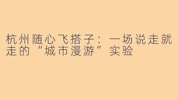 杭州随心飞搭子：一场说走就走的“城市漫游”实验