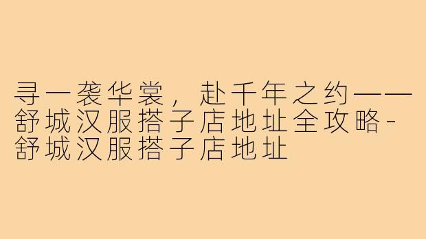 寻一袭华裳，赴千年之约——舒城汉服搭子店地址全攻略-舒城汉服搭子店地址