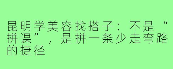 昆明学美容找搭子:不是“拼课”,是拼一条少走弯路的捷径