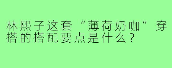 林熙子这套“薄荷奶咖”穿搭的搭配要点是什么?