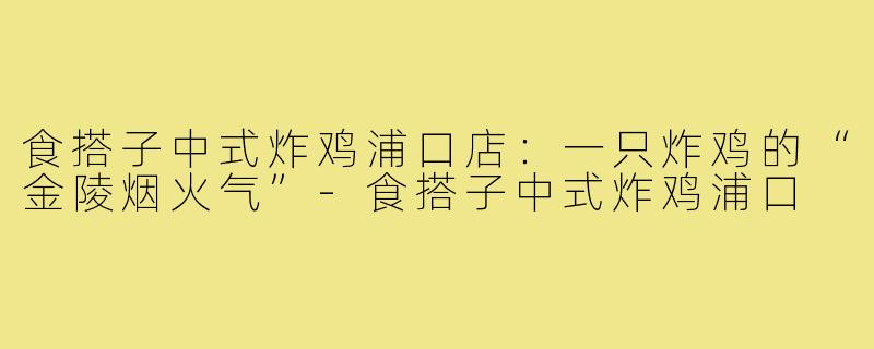 食搭子中式炸鸡浦口店:一只炸鸡的“金陵烟火气”-食搭子中式炸鸡浦口