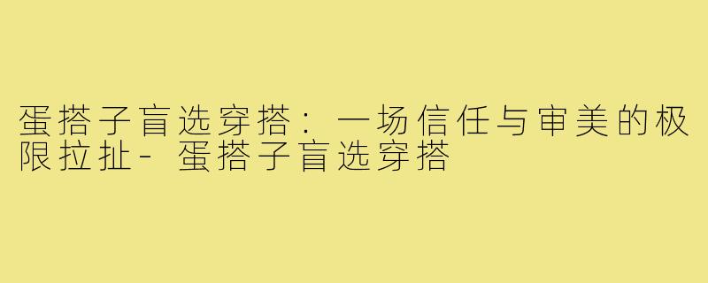 蛋搭子盲选穿搭:一场信任与审美的极限拉扯-蛋搭子盲选穿搭