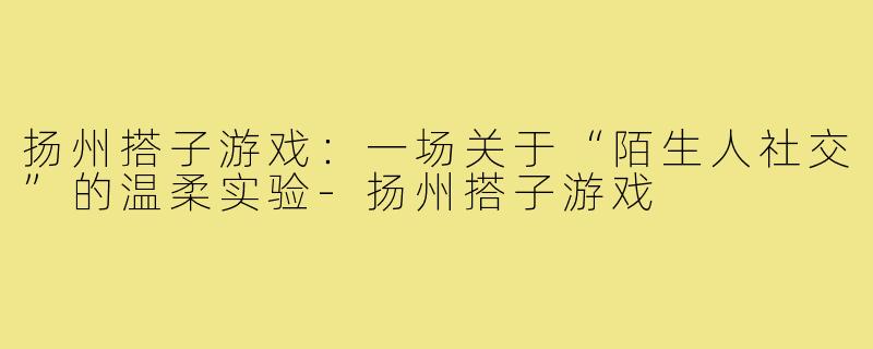 扬州搭子游戏：一场关于“陌生人社交”的温柔实验-扬州搭子游戏
