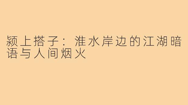 颍上搭子:淮水岸边的江湖暗语与人间烟火