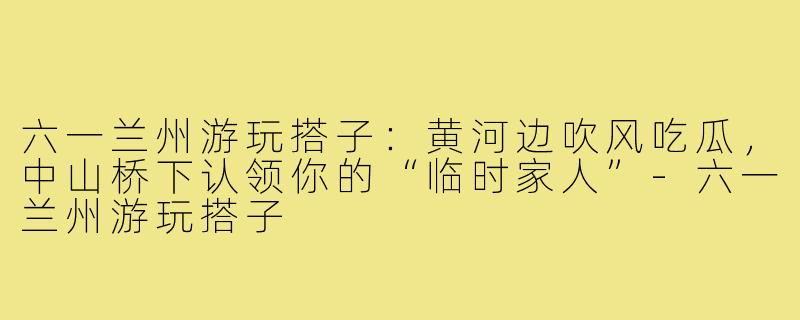 六一兰州游玩搭子:黄河边吹风吃瓜,中山桥下认领你的“临时家人”-六一兰州游玩搭子