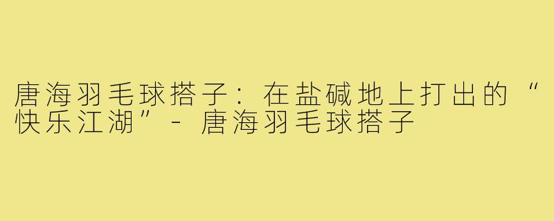 唐海羽毛球搭子：在盐碱地上打出的“快乐江湖”-唐海羽毛球搭子