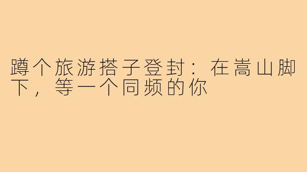 蹲个旅游搭子登封:在嵩山脚下,等一个同频的你
