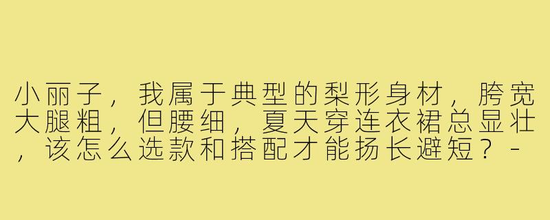 小丽子,我属于典型的梨形身材,胯宽大腿粗,但腰细,夏天穿连衣裙总显壮,该怎么选款和搭配才能扬长避短?-小丽子de 穿搭