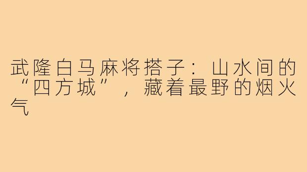 武隆白马麻将搭子：山水间的“四方城”，藏着最野的烟火气