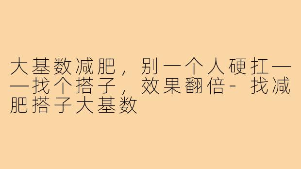 大基数减肥,别一个人硬扛——找个搭子,效果翻倍-找减肥搭子大基数