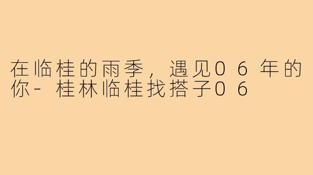 在临桂的雨季,遇见06年的你-桂林临桂找搭子06