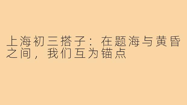 上海初三搭子:在题海与黄昏之间,我们互为锚点