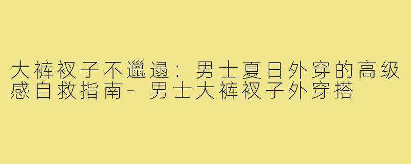 大裤衩子不邋遢:男士夏日外穿的高级感自救指南-男士大裤衩子外穿搭