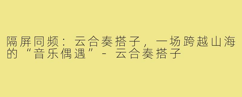 隔屏同频:云合奏搭子,一场跨越山海的“音乐偶遇”-云合奏搭子