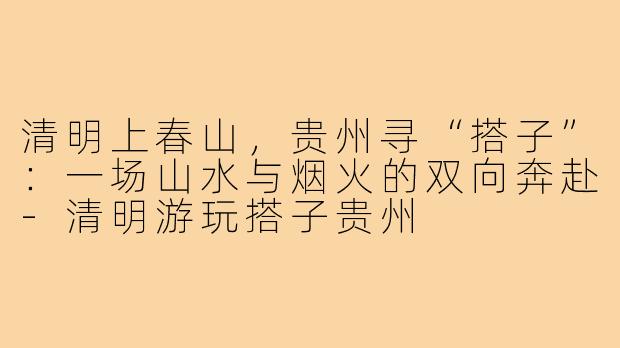 清明上春山,贵州寻“搭子”:一场山水与烟火的双向奔赴-清明游玩搭子贵州