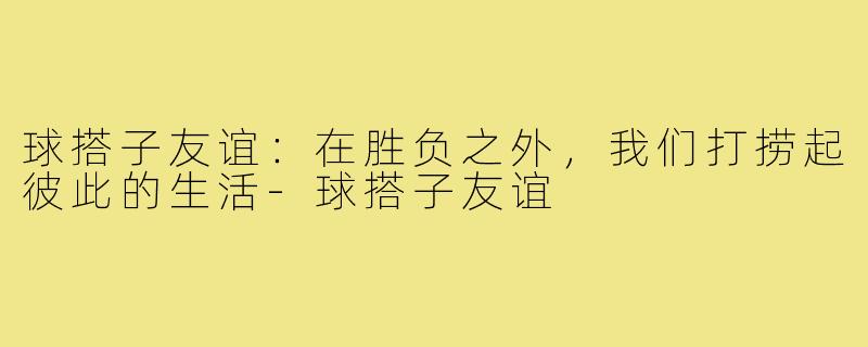 球搭子友谊:在胜负之外,我们打捞起彼此的生活-球搭子友谊