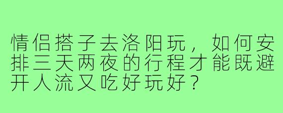 情侣搭子去洛阳玩,如何安排三天两夜的行程才能既避开人流又吃好玩好?