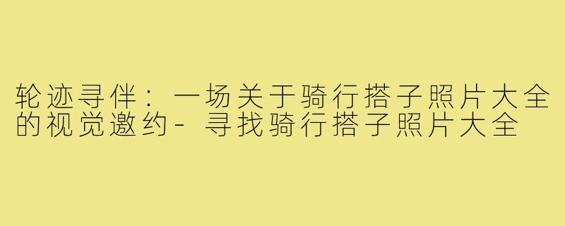 轮迹寻伴:一场关于骑行搭子照片大全的视觉邀约-寻找骑行搭子照片大全