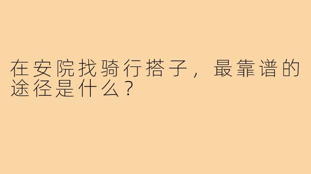 在安院找骑行搭子,最靠谱的途径是什么?