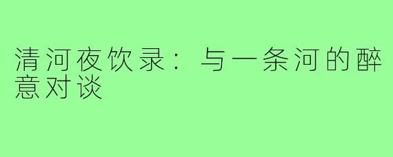 清河夜饮录:与一条河的醉意对谈