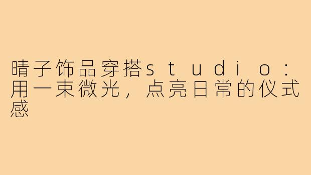晴子饰品穿搭studio:用一束微光,点亮日常的仪式感