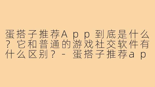 蛋搭子推荐App到底是什么?它和普通的游戏社交软件有什么区别?-蛋搭子推荐app