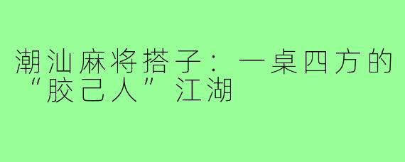 潮汕麻将搭子：一桌四方的“胶己人”江湖