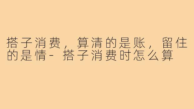 搭子消费,算清的是账,留住的是情-搭子消费时怎么算